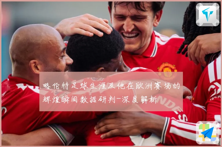 略伦特足球生涯及他在欧洲赛场的辉煌瞬间数据研判-深度解析