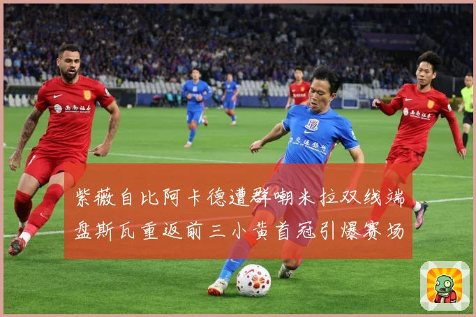 紫薇自比阿卡德遭群嘲米拉双线端盘斯瓦重返前三小黄首冠引爆赛场成长观察-深度解析
