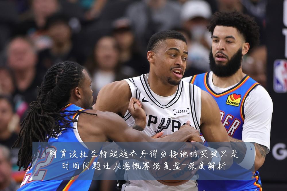阿贾谈杜兰特超越乔丹得分榜他的突破只是时间问题让人感慨赛场复盘-深度解析